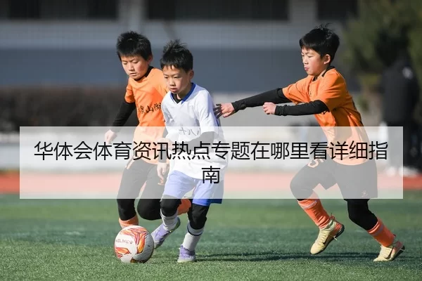 华体会体育资讯热点专题在哪里看详细指南