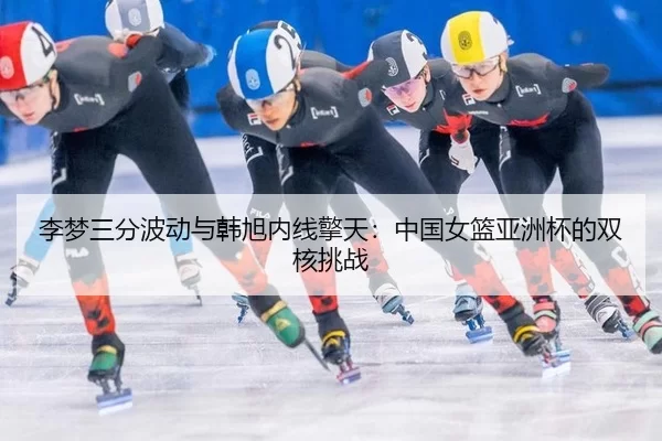 李梦三分波动与韩旭内线擎天：中国女篮亚洲杯的双核挑战