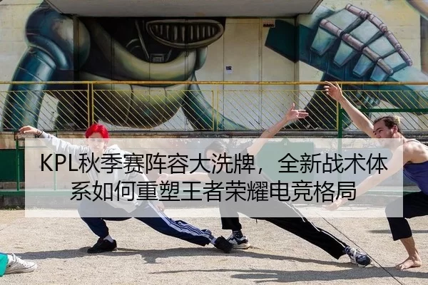 KPL秋季赛阵容大洗牌，全新战术体系如何重塑王者荣耀电竞格局
