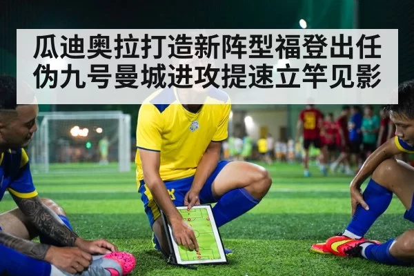 瓜迪奥拉打造新阵型福登出任伪九号曼城进攻提速立竿见影