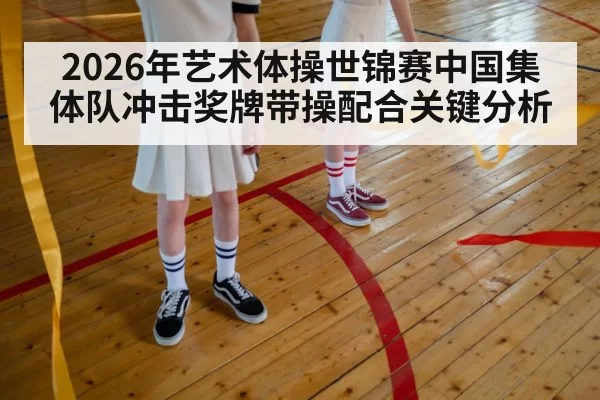 2026年艺术体操世锦赛中国集体队冲击奖牌带操配合关键分析